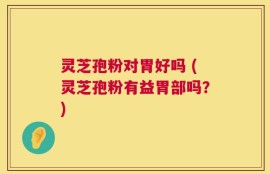 灵芝孢粉对胃好吗 (灵芝孢粉有益胃部吗？)
