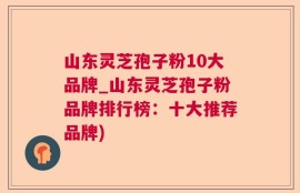 山东灵芝孢子粉10大品牌_山东灵芝孢子粉品牌排行榜：十大推荐品牌)