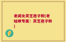 老闺女灵芝孢子粉(老姑娘专属：灵芝孢子粉)