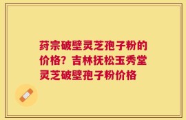 荮宗破壁灵芝孢子粉的价格？吉林抚松玉秀堂灵芝破壁孢子粉价格