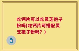吃钙片可以吃灵芝孢子粉吗(吃钙片可搭配灵芝孢子粉吗？)