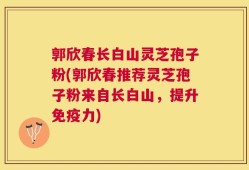 郭欣春长白山灵芝孢子粉(郭欣春推荐灵芝孢子粉来自长白山，提升免疫力)