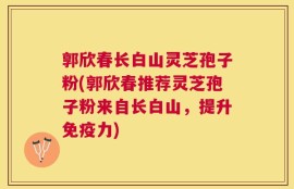 郭欣春长白山灵芝孢子粉(郭欣春推荐灵芝孢子粉来自长白山，提升免疫力)