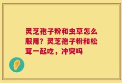 灵芝孢子粉和虫草怎么服用？灵芝孢子粉和松茸一起吃，冲突吗