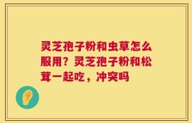 灵芝孢子粉和虫草怎么服用？灵芝孢子粉和松茸一起吃，冲突吗