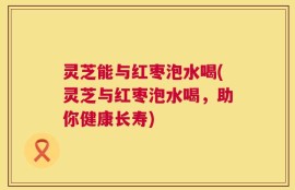 灵芝能与红枣泡水喝(灵芝与红枣泡水喝，助你健康长寿)