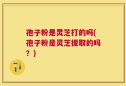 孢子粉是灵芝打的吗(孢子粉是灵芝提取的吗？)