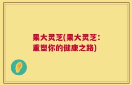 果大灵芝(果大灵芝：重塑你的健康之路)