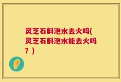 灵芝石斛泡水去火吗(灵芝石斛泡水能去火吗？)