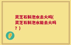 灵芝石斛泡水去火吗(灵芝石斛泡水能去火吗？)