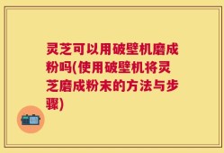 灵芝可以用破壁机磨成粉吗(使用破壁机将灵芝磨成粉末的方法与步骤)