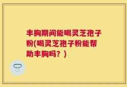 丰胸期间能喝灵芝孢子粉(喝灵芝孢子粉能帮助丰胸吗？)