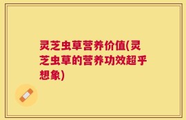 灵芝虫草营养价值(灵芝虫草的营养功效超乎想象)