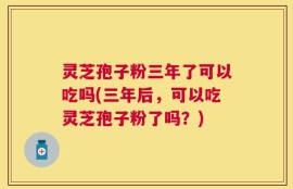 灵芝孢子粉三年了可以吃吗(三年后，可以吃灵芝孢子粉了吗？)