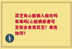 灵芝有心脏病人能吃吗有毒吗(心脏病患者可否安全食用灵芝？毒性如何？