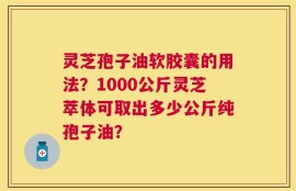 灵芝孢子油软胶囊的用法？1000公斤灵芝萃体可取出多少公斤纯孢子油？
