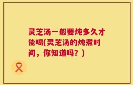 灵芝汤一般要炖多久才能喝(灵芝汤的炖煮时间，你知道吗？)