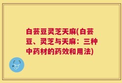 白芸豆灵芝天麻(白芸豆、灵芝与天麻：三种中药材的药效和用法)