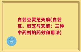 白芸豆灵芝天麻(白芸豆、灵芝与天麻：三种中药材的药效和用法)