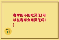春季能不能吃灵芝(可以在春季食用灵芝吗？)