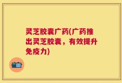 灵芝胶囊广药(广药推出灵芝胶囊，有效提升免疫力)