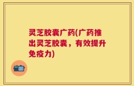 灵芝胶囊广药(广药推出灵芝胶囊，有效提升免疫力)