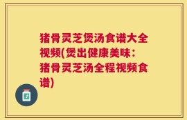 猪骨灵芝煲汤食谱大全视频(煲出健康美味：猪骨灵芝汤全程视频食谱)