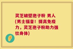 灵芝破壁孢子粉 男人(男士福音！提高免疫力，灵芝孢子粉助力强壮身体)