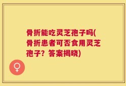 骨折能吃灵芝孢子吗(骨折患者可否食用灵芝孢子？答案揭晓)