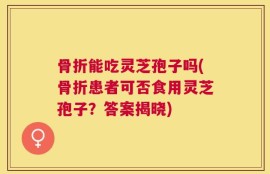 骨折能吃灵芝孢子吗(骨折患者可否食用灵芝孢子？答案揭晓)