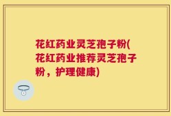 花红药业灵芝孢子粉(花红药业推荐灵芝孢子粉，护理健康)