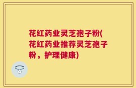 花红药业灵芝孢子粉(花红药业推荐灵芝孢子粉，护理健康)