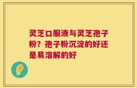 灵芝口服液与灵芝孢子粉？孢子粉沉淀的好还是易溶解的好