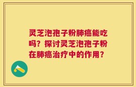 灵芝泡孢子粉肺癌能吃吗？探讨灵芝泡孢子粉在肺癌治疗中的作用？