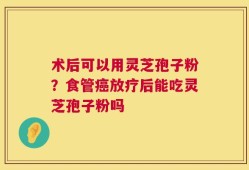 术后可以用灵芝孢子粉？食管癌放疗后能吃灵芝孢子粉吗