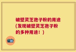 破壁灵芝孢子粉的用途(发现破壁灵芝孢子粉的多种用途！)