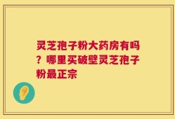 灵芝孢子粉大药房有吗？哪里买破壁灵芝孢子粉最正宗