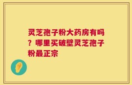 灵芝孢子粉大药房有吗？哪里买破壁灵芝孢子粉最正宗