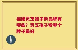 福建灵芝孢子粉品牌有哪些？灵芝孢子粉哪个牌子最好