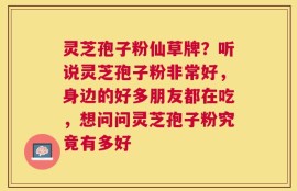 灵芝孢子粉仙草牌？听说灵芝孢子粉非常好，身边的好多朋友都在吃，想问问灵芝孢子粉究竟有多好