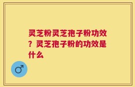 灵芝粉灵芝孢子粉功效？灵芝孢子粉的功效是什么
