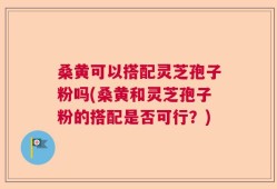 桑黄可以搭配灵芝孢子粉吗(桑黄和灵芝孢子粉的搭配是否可行？)