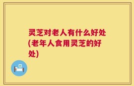 灵芝对老人有什么好处(老年人食用灵芝的好处)