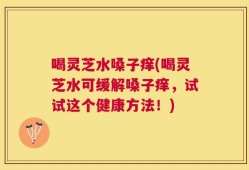 喝灵芝水嗓子痒(喝灵芝水可缓解嗓子痒，试试这个健康方法！)