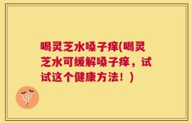 喝灵芝水嗓子痒(喝灵芝水可缓解嗓子痒，试试这个健康方法！)