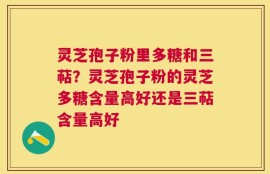 灵芝孢子粉里多糖和三萜？灵芝孢子粉的灵芝多糖含量高好还是三萜含量高好