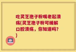 吃灵芝孢子粉嘴老起溃疡(灵芝孢子粉可缓解口腔溃疡，你知道吗？)