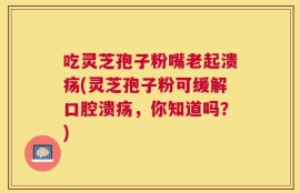 吃灵芝孢子粉嘴老起溃疡(灵芝孢子粉可缓解口腔溃疡，你知道吗？)