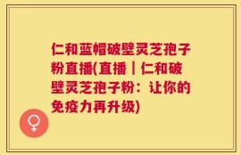 仁和蓝帽破壁灵芝孢子粉直播(直播｜仁和破壁灵芝孢子粉：让你的免疫力再升级)