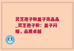 灵芝孢子粉盖子亮晶晶_灵芝孢子粉：盖子闪耀，品质卓越